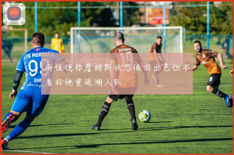 海伍德称詹姆斯状态依旧出色但不看好他重返湖人队