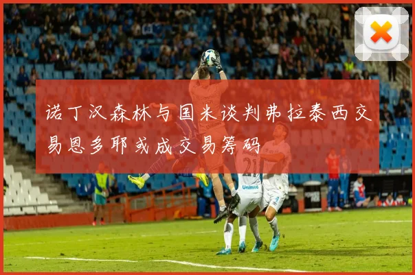 诺丁汉森林与国米谈判弗拉泰西交易恩多耶或成交易筹码