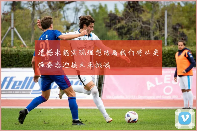 遗憾未能实现理想结局我们将以更强姿态迎接未来挑战
