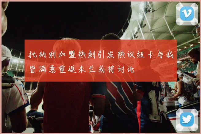 托纳利加盟热刺引发热议纽卡与我皆满意重返米兰或将讨论