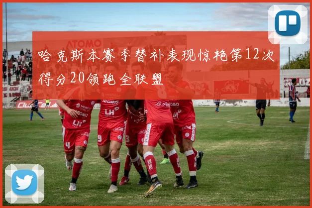 哈克斯本赛季替补表现惊艳第12次得分20领跑全联盟