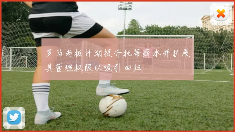罗马老板计划提升托蒂薪水并扩展其管理权限以吸引回归
