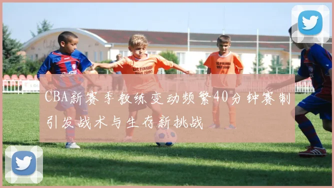 CBA新赛季教练变动频繁40分钟赛制引发战术与生存新挑战