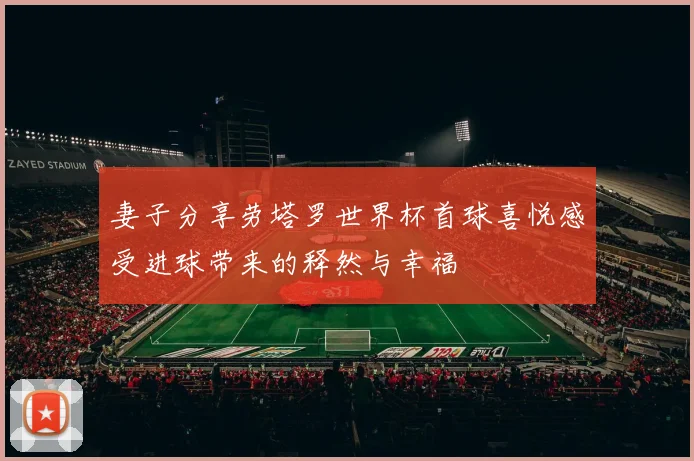 妻子分享劳塔罗世界杯首球喜悦感受进球带来的释然与幸福