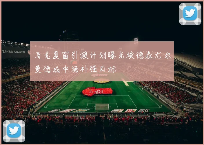 马竞夏窗引援计划曝光埃德森尤尔曼德成中场补强目标