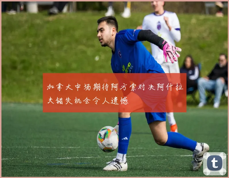 加拿大中场期待阿方索对决阿什拉夫错失机会令人遗憾