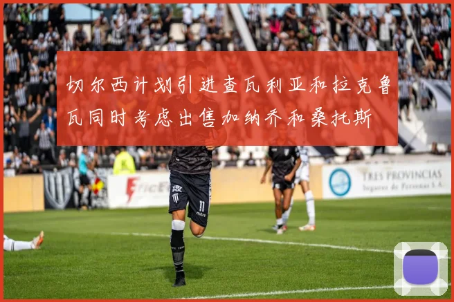 切尔西计划引进查瓦利亚和拉克鲁瓦同时考虑出售加纳乔和桑托斯