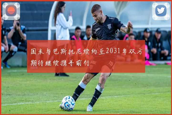 国米与巴斯托尼续约至2031年双方期待继续携手前行