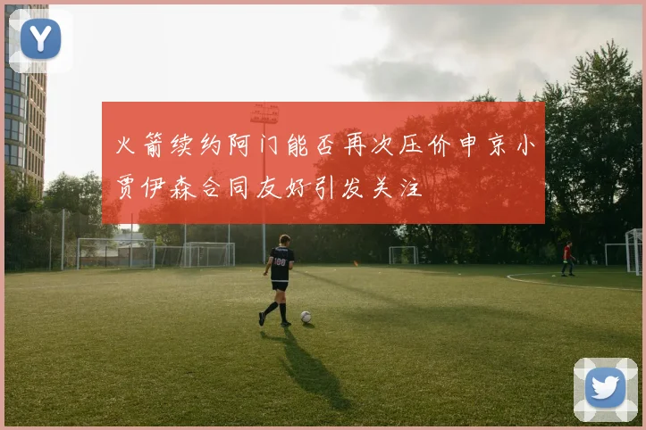 火箭续约阿门能否再次压价申京小贾伊森合同友好引发关注