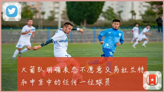 火箭队明确表态不愿意交易杜兰特和申京中的任何一位球员