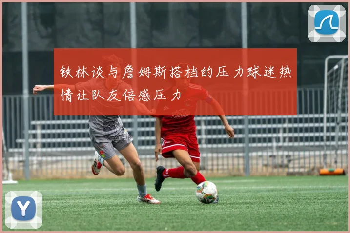 铁林谈与詹姆斯搭档的压力球迷热情让队友倍感压力