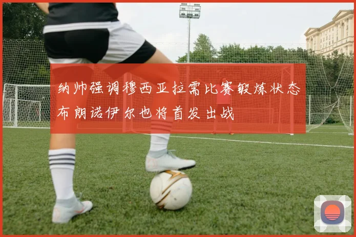 纳帅强调穆西亚拉需比赛锻炼状态布朗诺伊尔也将首发出战
