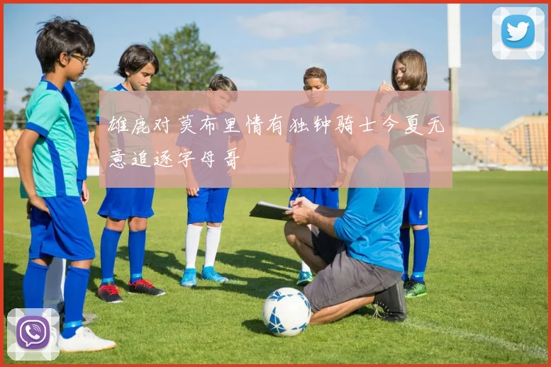 雄鹿对莫布里情有独钟骑士今夏无意追逐字母哥