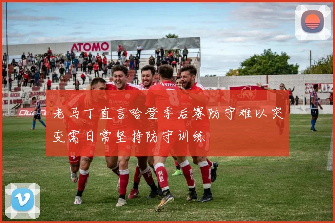 老马丁直言哈登季后赛防守难以突变需日常坚持防守训练