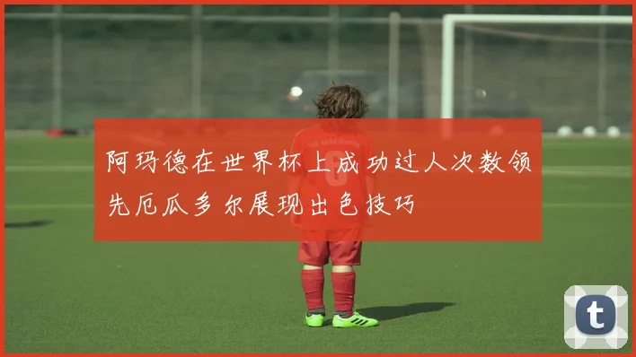 阿玛德在世界杯上成功过人次数领先厄瓜多尔展现出色技巧